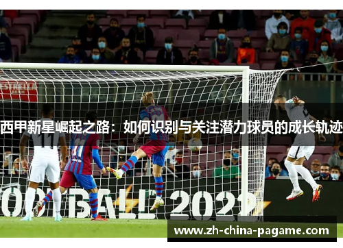 西甲新星崛起之路:如何识别与关注潜力球员的成长轨迹 西甲新星崛起之路:如何识别与关注潜力球员的成长轨迹