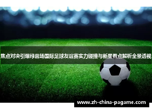焦点对决引爆绿茵场国际足球友谊赛实力碰撞与新星看点解析全景透视