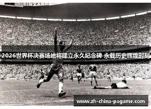 2026世界杯决赛场地将建立永久纪念碑 永载历史辉煌时刻