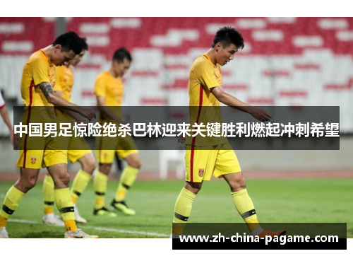 中国男足惊险绝杀巴林迎来关键胜利燃起冲刺希望