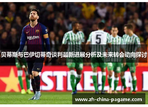 贝蒂斯与巴伊切蒂奇谈判最新进展分析及未来转会动向探讨