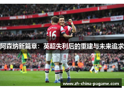 阿森纳新篇章:英超失利后的重建与未来追求 阿森纳新篇章:英超失利后的重建与未来追求